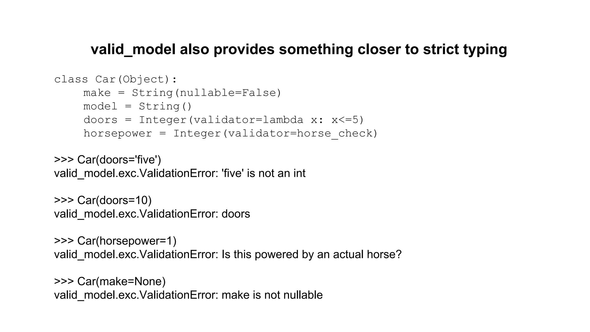 valid_model also provides something closer to strict typing 
class Car(Object): 
make = String(nullable=False) 
model = String() 
doors = Integer(validator=lambda x: x<=5) 
horsepower = Integer(validator=horse_check) 
>>> Car(doors='five') 
valid_model.exc.ValidationError: 'five' is not an int 
>>> Car(doors=10) 
valid_model.exc.ValidationError: doors 
>>> Car(horsepower=1) 
valid_model.exc.ValidationError: Is this powered by an actual horse? 
>>> Car(make=None) 
valid_model.exc.ValidationError: make is not nullable 
 