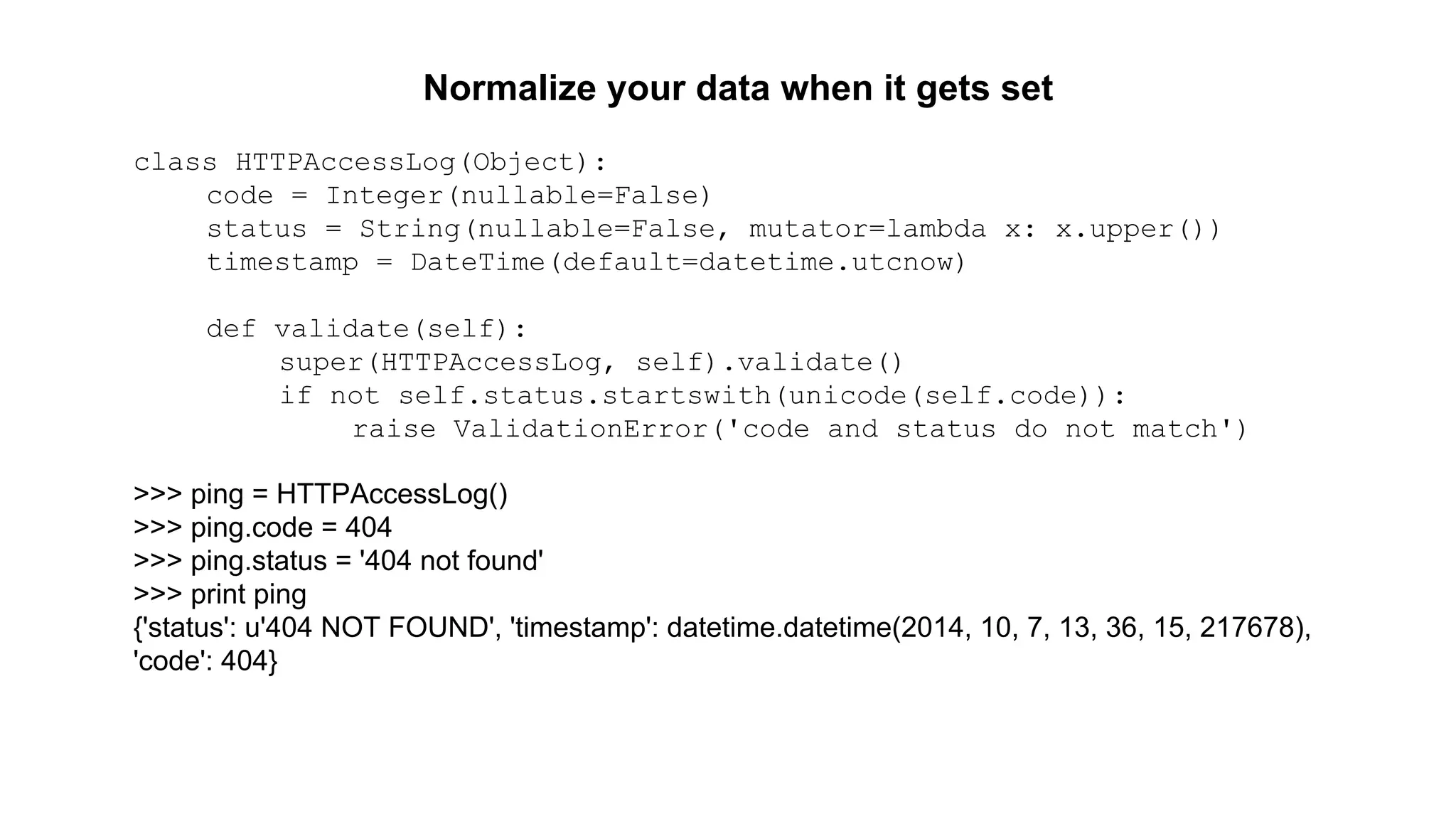 Normalize your data when it gets set 
class HTTPAccessLog(Object): 
code = Integer(nullable=False) 
status = String(nullable=False, mutator=lambda x: x.upper()) 
timestamp = DateTime(default=datetime.utcnow) 
def validate(self): 
super(HTTPAccessLog, self).validate() 
if not self.status.startswith(unicode(self.code)): 
raise ValidationError('code and status do not match') 
>>> ping = HTTPAccessLog() 
>>> ping.code = 404 
>>> ping.status = '404 not found' 
>>> print ping 
{'status': u'404 NOT FOUND', 'timestamp': datetime.datetime(2014, 10, 7, 13, 36, 15, 217678), 
'code': 404} 
 