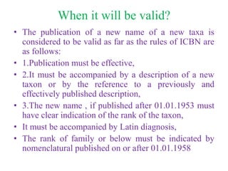 When it will be valid?
• The publication of a new name of a new taxa is
considered to be valid as far as the rules of ICBN are
as follows:
• 1.Publication must be effective,
• 2.It must be accompanied by a description of a new
taxon or by the reference to a previously and
effectively published description,
• 3.The new name , if published after 01.01.1953 must
have clear indication of the rank of the taxon,
• It must be accompanied by Latin diagnosis,
• The rank of family or below must be indicated by
nomenclatural published on or after 01.01.1958
 