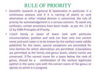 RULE OF PRIORITY
• Scientific research in general & Systematics in particular is a
continuous process and if it is naming of plants or rank
alternation or other related domain is concerned, the rule of
priority for acknowledgement is a serious concern. To avoid any
confusion, certain provisions have been made as per Art. 11 &
12 by ICBN-Principles of Priority.
• 1.Each family or taxon of lower rank with particular
circumscription, position and rank can bear only one correct
name and each taxon is to be known by the earliest name validly
published for the taxon, special exceptions are permitted for
nine families for which alternatives are permitted. 2.Exceptions
are permitted at the family and genus levels, where names are
conserved. 3.The correct name for a taxon below the rank of
genus, should be a combination of the earliest legitimate
epithet in the same rank with the correct name of the genus or
species to which it is assigned.
 