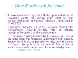 “Time & tide wait for none”
• 4. taxonomists have agreed with the opinion that for the
flowering plants, the starting point shall be from
species Plantarum of Carolus Linnaeus , published in
01.05.1753
• Examples: Polygala L.(1753), Polygala Neck(1768),
Polygaloides Agosti(!770)-The rule of priority
recognize Polygala L as the correct name.
• Ii. The name Xyris’published by C.Linneaus in 1753 &
the same plant was named as Schismaxow published by
Steudel in 1856.So, as per priority rule, the valid name
is ‘Xyris’. So, priority is the rule of law as far as
scientific research is concerned for acknowledgement.
– THANKS A LOT----18/4/20
 