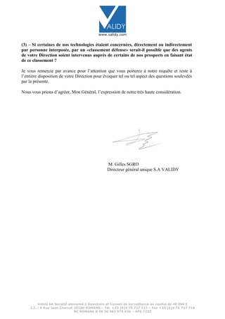 www.validy.com
(3) – Si certaines de nos technologies étaient concernées, directement ou indirectement
par personne interposée, par un «classement défense» serait-il possible que des agents
de votre Direction soient intervenus auprès de certains de nos prospects en faisant état
de ce classement ?
Je vous remercie par avance pour l’attention que vous porterez à notre requête et reste à
l’entière disposition de votre Direction pour évoquer tel ou tel aspect des questions soulevées
par la présente.
Nous vous prions d’agréer, Mon Général, l’expression de notre très haute considération.
M. Gilles SGRO
Directeur général unique S.A VALIDY
Validy SA Société anonyme à Directoire et Conseil de surveillance au capital de 40 000 €
Z.I. - 5 Rue Jean Charcot 26100 ROMANS – Tél. +33 (0)4 75 717 717 – Fax +33 (0)4 75 717 718
RC ROMANS B FR 50 382 975 639 – APE 723Z
 
