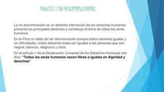 IGUALES Y NO DESCRIMINATORIOS
La no discriminación es un derecho internación de los derechos humanos;
presenta los principales derechos y constituye el tema de todos los seres
humanos.
En el Perú no debe de ver discriminación porque todos nacemos iguales y
sin dificultades, todos debemos tratar por iguales a las personas que son
negros, blancos, religiosos y otros.
En el articulo 1 de la Declaración Universal de los Derechos Humanos nos
dice: “Todos los seres humanos nacen libres e iguales en dignidad y
derechos”
 