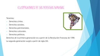 CLASIFICACIONES DE LOS DERECHOS HUMANOS
Tenemos:
 Derechos civiles.
 Derechos sociales.
 Derechos patrimoniales.
 Derechos culturales.
 Derechos políticos.
Derechos de la primera generación es a partir de la Revolución Francesa de 1789.
La segunda generación surgió a partir de siglo XIX.
 
