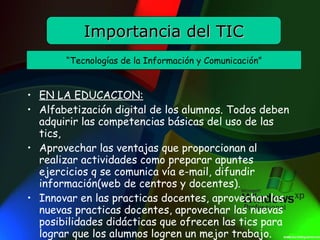EN LA EDUCACI O N: Alfabetización digital de los alumnos. Todos deben adquirir las competencias básicas del uso de las tics, Aprovechar las ventajas que proporcionan al realizar actividades como preparar apuntes ejercicios q se comunica vía e-mail, difundir información(web de centros y docentes). Innovar en las practicas docentes, aprovechar las nuevas practicas docentes, aprovechar las nuevas posibilidades didácticas que ofrecen las tics para lograr que los alumnos logren un mejor trabajo. Importancia del TIC “ Tecnologías de la Información y Comunicación ” 