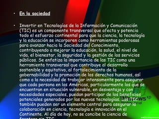 En la sociedad Invertir en Tecnologías de la Información y Comunicación (TIC) es un componente transversal que afecta y potencia todo el esfuerzo continental para que la ciencia, la tecnología y la educación se incorporen como herramientas poderosas para avanzar hacia la Sociedad del Conocimiento, contribuyendo a mejorar la educación, la salud, el nivel de vida, el bienestar, la seguridad y la gestión de los servicios públicos. Se enfatiza la importancia de las TIC como una herramienta transversal que contribuye al desarrollo sostenible y equitativo, al fortalecimiento de la gobernabilidad y la promoción de los derechos humanos, así como a la necesidad de trabajar intensamente para asegurar que cada persona en las Américas, particularmente los que se encuentran en situación vulnerable, en desventaja y con necesidades especiales, puedan participar de los beneficios potenciales generados por las nuevas tecnologías. Las TIC también pueden ser un elemento central para asegurar la colaboración en ciencia, tecnología e innovación en el Continente. Al día de hoy, no se concibe la ciencia de frontera sin TIC . 