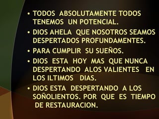 • TODOS ABSOLUTAMENTE TODOS
TENEMOS UN POTENCIAL.
• DIOS AHELA QUE NOSOTROS SEAMOS
DESPERTADOS PROFUNDAMENTES.
• PARA CUMPLIR SU SUEÑOS.
• DIOS ESTA HOY MAS QUE NUNCA
DESPERTANDO ALOS VALIENTES EN
LOS ILTIMOS DIAS.
• DIOS ESTA DESPERTANDO A LOS
SOÑOLIENTOS. POR QUE ES TIEMPO
DE RESTAURACION.
 