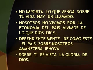 • NO IMPORTA LO QUE VENGA SOBRE
TU VIDA HAY UN LLAMADO.
• NOSOTROS NO VIVIMOS POR LA
ECONOMIA DEL PAIS ,VIVIMOS DE
LO QUE DIOS DICE.
• DEPENDIENTE MENTE DE COMO ESTE
EL PAIS SOBRE NOSOTROS
AMANECERA JEHOVA.
• SOBRE TI ES VISTA LA GLORIA DE
DIOS.
 