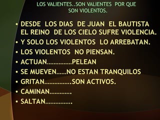 • DESDE LOS DIAS DE JUAN EL BAUTISTA
EL REINO DE LOS CIELO SUFRE VIOLENCIA.
• Y SOLO LOS VIOLENTOS LO ARREBATAN.
• LOS VIOLENTOS NO PIENSAN.
• ACTUAN……………PELEAN
• SE MUEVEN……NO ESTAN TRANQUILOS
• GRITAN…………….SON ACTIVOS.
• CAMINAN………….
• SALTAN…………….
 