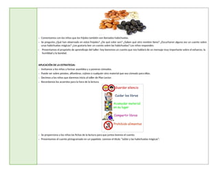 - Comentamos con los niños que los frijoles también son llamados habichuelas.
- Se pregunta ¿Qué han observado en estos frejoles? ¿De qué color son? ¿Saben qué otro nombre tiene? ¿Escucharon alguna vez un cuento sobre
unas habichuelas mágicas? ¿Les gustaría leer un cuento sobre las habichuelas? Los niños responden.
- Presentamos el propósito de aprendizaje del taller: hoy leeremos un cuento que nos hablará de un mensaje muy importante sobre el esfuerzo, la
humildad y la bondad.
APLICACIÓN DE LA ESTRATEGIA:
- Invitamos a los niños a formar asamblea y a ponerse cómodos.
- Puede ser sobre petates, alfombras, cojines o cualquier otro material que sea cómodo para ellos.
- Decimos a los niños que daremos inicio al taller de Plan Lector.
- Recordamos los acuerdos para la hora de la lectura.
- Se proporciona a los niños las fichas de la lectura para que juntos leamos el cuento.
- Presentamos el cuento pictogramado en un papelote. Leemos el título “Julián y las habichuelas mágicas”:
 