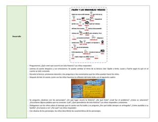 Desarrollo
- Preguntamos ¿Qué creen que ocurrirá en esta historia? Los niños responden.
- Leemos el cuento despacio y con entusiasmo. Se puede cambiar el ritmo de su lectura: leer rápido o lento, suave o fuerte según lo que en el
cuento se esté contando.
- Durante la lectura, prestamos atención a las preguntas o los comentarios que los niños puedan hacer los niños.
- Después de leer el cuento, junto con los niños hacemos la reflexión del texto leído con el siguiente cuadro:
- Se pregunta ¿Quiénes son los personajes? ¿En qué lugar ocurre la historia? ¿De qué trata? ¿Cuál fue el problema? ¿Cómo se solucionó?
¿Escucharon alguna palabra que no conocían, cuál? ¿Qué aprendieron de esta historia? Los niños responden y anotamos.
- Dialogamos con los niños sobre el mensaje que el cuento nos ha traído y se pregunta ¿Por qué Julián siempre se arriesgaba? ¿Cómo ayudaba a su
familia? ¿Era bueno o no? ¿Por qué? Los niños responden.
- Con siluetas de los personajes, los niños describirán las características de los personajes.
 