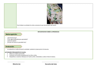 Para finalizar la actividad, los niños comentan lo que más les gustó del cuento.
REFLEXIONAMOS SOBRE EL APRENDIZAJE:
- ¿Qué hicimos hoy?
- ¿Tuve alguna dificultad para aprenderlo?
- ¿Cómo lo superé?
- ¿En qué me servirá lo aprendido hoy?
- La evaluación se realiza durante la actividad, mediante la observación d la docente.
ACTIVIDADES PERMANENTES DE SALIDA:
 Alistan sus objetos personales.
 Cantamos una canción propuesta por los niños y niñas.
 Despedimos a nuestros niños(as) con mucho cariño, invitándolos a volver el día de mañana.
__________________________________
Docente del Aula
__________________________________
Director (a)
Evaluación:
Metacognición:
 