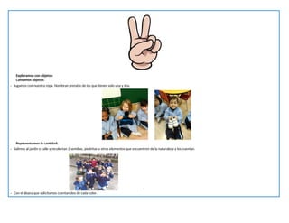 Exploramos con objetos:
Contamos objetos:
- Jugamos con nuestra ropa. Nombran prendas de las que tienen solo una y dos.
Representamos la cantidad:
- Salimos al jardín o calle y recolectan 2 semillas, piedritas u otros elementos que encuentren de la naturaleza y los cuentan.
.
- Con el ábaco que solicitamos cuentan dos de cada color.
 