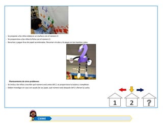 - Se propone a los niños elaborar un muñeco con el número 2:
- Se proporciona a los niños la ficha con el número 2.
- Recortan y pegan tiras de papel acordonadas. Recortan círculos y le pegan en las manitos y pies.
Planteamiento de otros problemas:
- Se invita a los niños a escribir qué número está antes del 2, se proporciona la tarjeta y completan.
- Deben investigar en casa con ayuda de sus papis, qué número está después del 2 y llenan la casita.
CIERRE
 