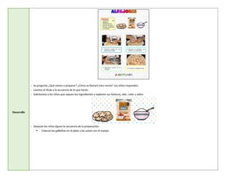 Desarrollo
- Se pregunta ¿Qué vamos a preparar? ¿Cómo se llamará esta receta? Los niños responden.
- Leemos el título y la secuencia de lo que harán.
- Solicitamos a los niños que saquen los ingredientes y exploren sus texturas, olor, color y sabor.
- Después los niños siguen la secuencia de la preparación:
 Colocan las galletitas en el plato y las untan con el manjar.
 