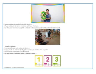 - Colocamos a la serpiente sobre la silueta del número 3.
- Dibujamos la silueta del número 3 y colocamos fichas en el contorno.
- Los niños pasan llevando con una pelota y un bastón la silueta del número 3. Verbalizan el nombre del número 3.
Anterior y posterior:
- Presentamos la casita de los vecinos del número 2.
- Se pregunta ¿Quién está antes del 2? ¿Quién estará después del 2? Los niños responden.
- Presentamos la serie numérica hasta el número 3.
- Los niños cuentan y nombran el anterior y posterior al número 3.
- Completamos la casita con el número 3.
 