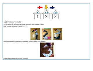 Exploramos con nuestro cuerpo:
- Salimos al patio y los agrupamos de 3.
- Se dibuja la silueta del número 1 y 2 grande para que los niños quepan en la silueta.
- Con su cuerpo representan el número 1, 2 y 3.
- Colocamos una silueta del número 3 con motas de algodón. Los niños pasan descalzos.
- Los niños dan 3 saltos y van contando en voz alta.
 