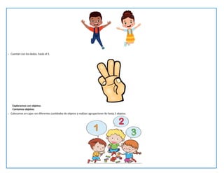 - Cuentan con los dedos, hasta el 3.
Exploramos con objetos:
Contamos objetos:
- Colocamos en cajas con diferentes cantidades de objetos y realizan agrupaciones de hasta 3 objetos.
 