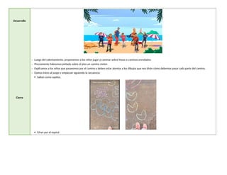 Desarrollo
Cierre
- Luego del calentamiento, proponemos a los niños jugar a caminar sobre líneas o caminos enredados.
- Previamente habremos pintado sobre el piso un camino motor.
- Explicamos a los niños que pasaremos por el camino y deben estar atentos a los dibujos que nos dirán cómo debemos pasar cada parte del camino.
- Damos inicio al juego y empiezan siguiendo la secuencia:
 Saltan como sapitos.
 Giran por el espiral
 