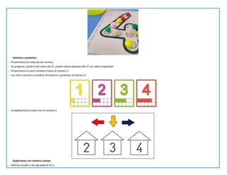 Anterior y posterior:
- Presentamos la casita de los vecinos.
- Se pregunta ¿Quién está antes del 3? ¿Quién estará después del 3? Los niños responden.
- Presentamos la serie numérica hasta el número 4.
- Los niños cuentan y nombran el anterior y posterior al número 3.
- Completamos la casita con el número 4
Exploramos con nuestro cuerpo:
- Salimos al patio y los agrupamos de 4.
 