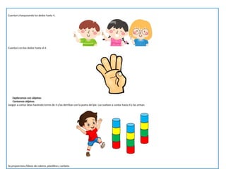 Cuentan chasqueando los dedos hasta 4.
Cuentan con los dedos hasta el 4.
Exploramos con objetos:
Contamos objetos:
Juegan a contar latas haciendo torres de 4 y las derriban con la punta del pie. Las vuelven a contar hasta 4 y las arman.
Se proporciona fideos de colores, plastilina y sorbete.
 