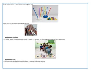 Arman bola con sorbete o palito los niños ensartan grupos de 4.
Con el ábaco que solicitamos cuentan dos de cada color.
Representamos la cantidad:
- Se colocan Tarjetas en el piso y líneas para dividir el espacio. A la cuenta de 3 se ubican según la cantidad que indica cada número.
Representan la grafía:
- Sobre sus mesas hacen espuma con el jabón líquido y dibujan el número 4 varias veces.
 