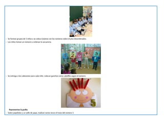 - Se forman grupos de 5 niños y se coloca tarjetas con los números sobre el piso desordenados.
- Los niños toman un número y ordenan la secuencia.
- Se entrega a los cabezones para cada niño. colocan ganchos como cabellito según el número.
Representan la grafía:
- Sobre papelotes y un sello de papa, realizan varias veces el trazo del número 5.
 