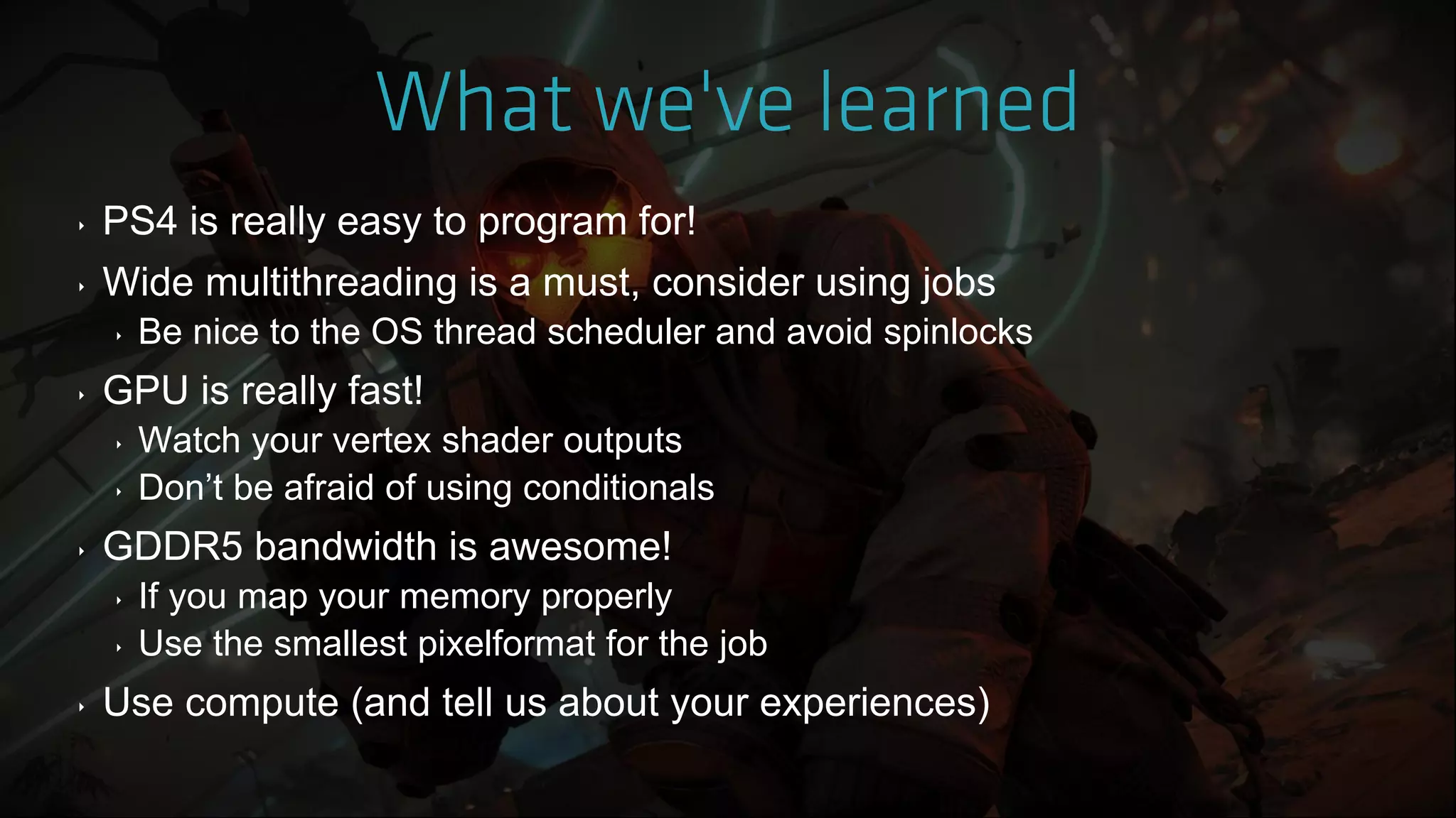 ‣ PS4 is really easy to program for!
‣ Wide multithreading is a must, consider using jobs
‣ Be nice to the OS thread scheduler and avoid spinlocks
‣ GPU is really fast!
‣ Watch your vertex shader outputs
‣ Don‟t be afraid of using conditionals
‣ GDDR5 bandwidth is awesome!
‣ If you map your memory properly
‣ Use the smallest pixelformat for the job
‣ Use compute (and tell us about your experiences)
 