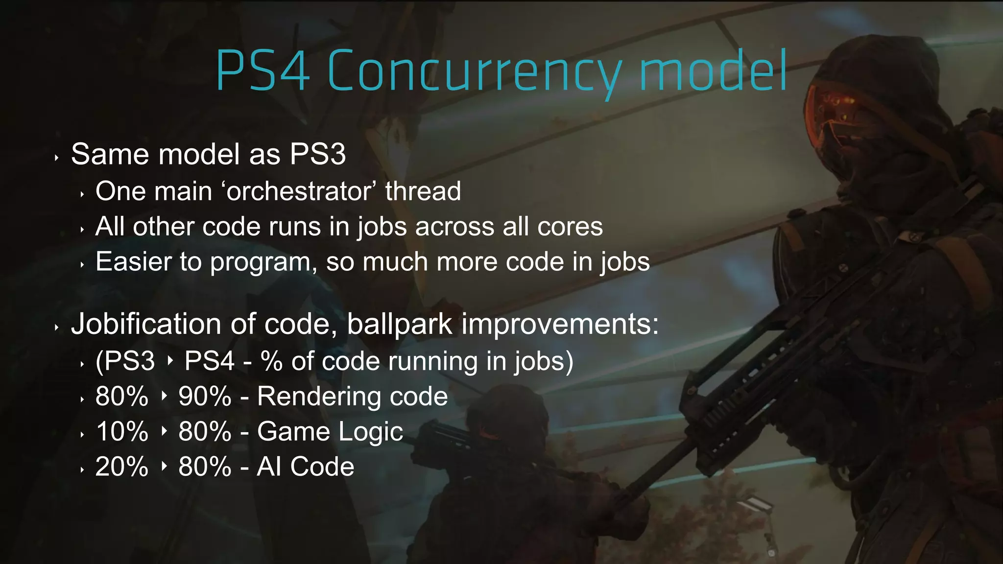‣ Same model as PS3
‣ One main „orchestrator‟ thread
‣ All other code runs in jobs across all cores
‣ Easier to program, so much more code in jobs
‣ Jobification of code, ballpark improvements:
‣ (PS3 ‣ PS4 - % of code running in jobs)
‣ 80% ‣ 90% - Rendering code
‣ 10% ‣ 80% - Game Logic
‣ 20% ‣ 80% - AI Code
 