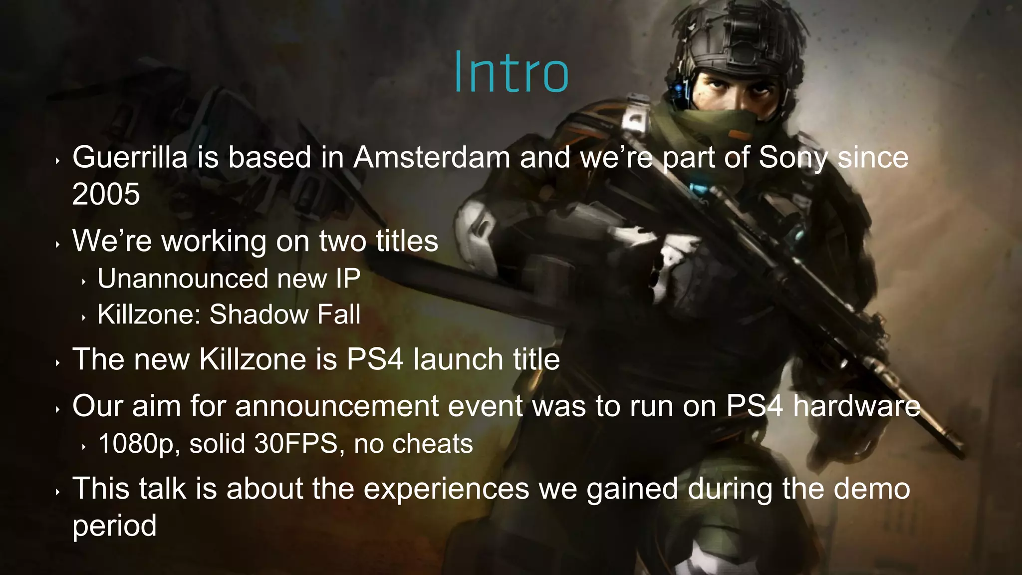 ‣ Guerrilla is based in Amsterdam and we‟re part of Sony since
2005
‣ We‟re working on two titles
‣ Unannounced new IP
‣ Killzone: Shadow Fall
‣ The new Killzone is PS4 launch title
‣ Our aim for announcement event was to run on PS4 hardware
‣ 1080p, solid 30FPS, no cheats
‣ This talk is about the experiences we gained during the demo
period
 