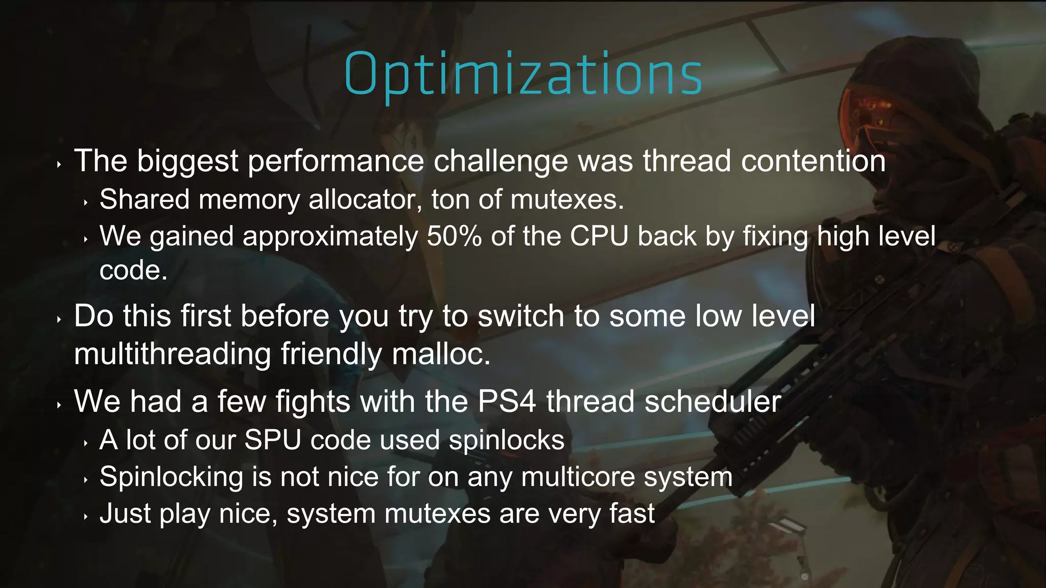‣ The biggest performance challenge was thread contention
‣ Shared memory allocator, ton of mutexes.
‣ We gained approximately 50% of the CPU back by fixing high level
code.
‣ Do this first before you try to switch to some low level
multithreading friendly malloc.
‣ We had a few fights with the PS4 thread scheduler
‣ A lot of our SPU code used spinlocks
‣ Spinlocking is not nice for on any multicore system
‣ Just play nice, system mutexes are very fast
 
