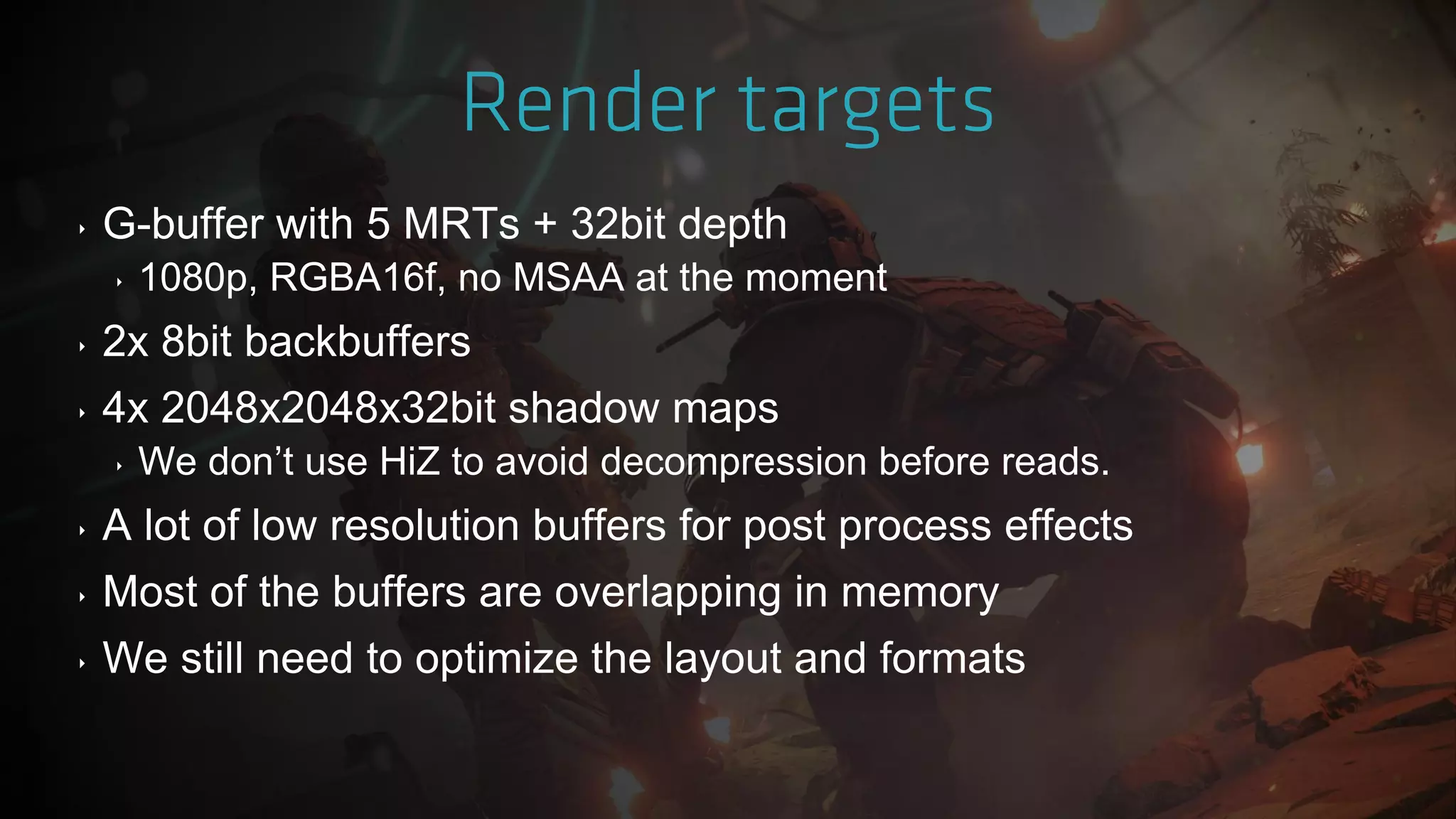 ‣ G-buffer with 5 MRTs + 32bit depth
‣ 1080p, RGBA16f, no MSAA at the moment
‣ 2x 8bit backbuffers
‣ 4x 2048x2048x32bit shadow maps
‣ We don‟t use HiZ to avoid decompression before reads.
‣ A lot of low resolution buffers for post process effects
‣ Most of the buffers are overlapping in memory
‣ We still need to optimize the layout and formats
 