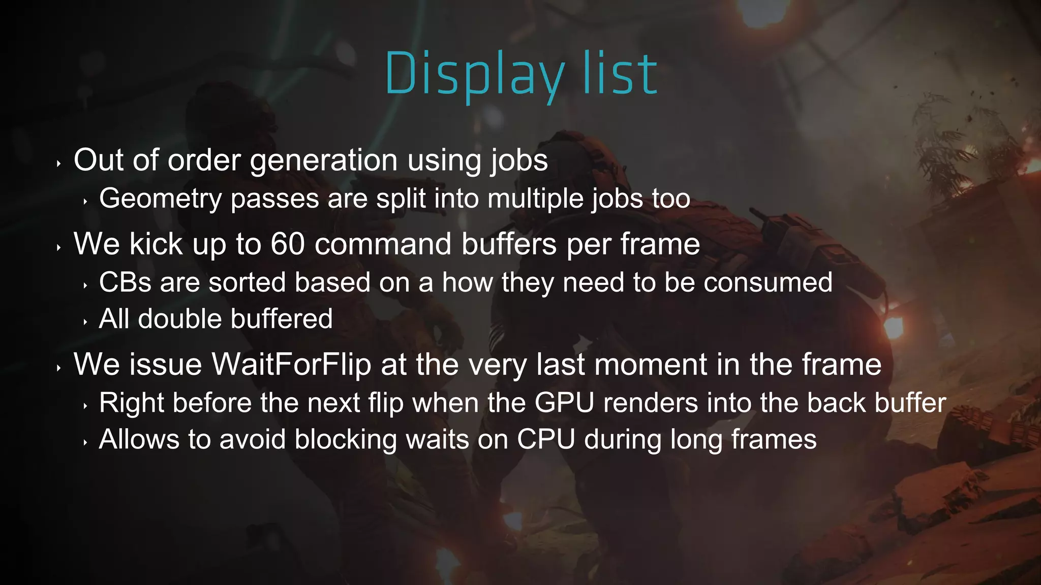 ‣ Out of order generation using jobs
‣ Geometry passes are split into multiple jobs too
‣ We kick up to 60 command buffers per frame
‣ CBs are sorted based on a how they need to be consumed
‣ All double buffered
‣ We issue WaitForFlip at the very last moment in the frame
‣ Right before the next flip when the GPU renders into the back buffer
‣ Allows to avoid blocking waits on CPU during long frames
 