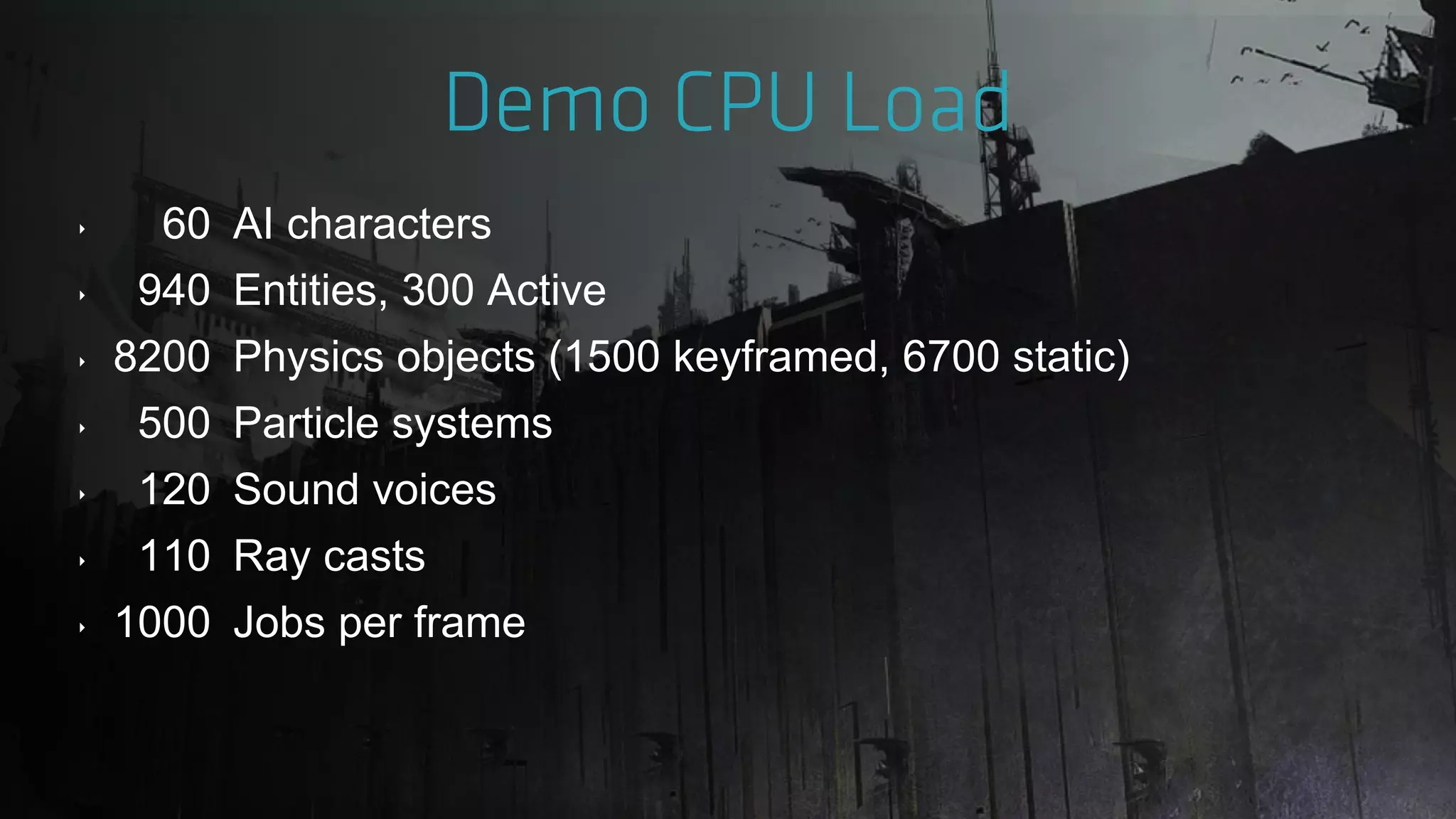 ‣ 60 AI characters
‣ 940 Entities, 300 Active
‣ 8200 Physics objects (1500 keyframed, 6700 static)
‣ 500 Particle systems
‣ 120 Sound voices
‣ 110 Ray casts
‣ 1000 Jobs per frame
 