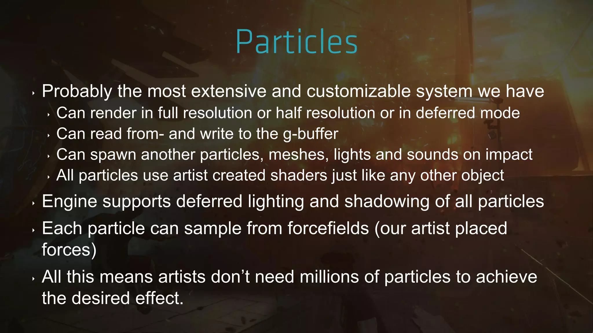 ‣ Probably the most extensive and customizable system we have
‣ Can render in full resolution or half resolution or in deferred mode
‣ Can read from- and write to the g-buffer
‣ Can spawn another particles, meshes, lights and sounds on impact
‣ All particles use artist created shaders just like any other object
‣ Engine supports deferred lighting and shadowing of all particles
‣ Each particle can sample from forcefields (our artist placed
forces)
‣ All this means artists don‟t need millions of particles to achieve
the desired effect.
 