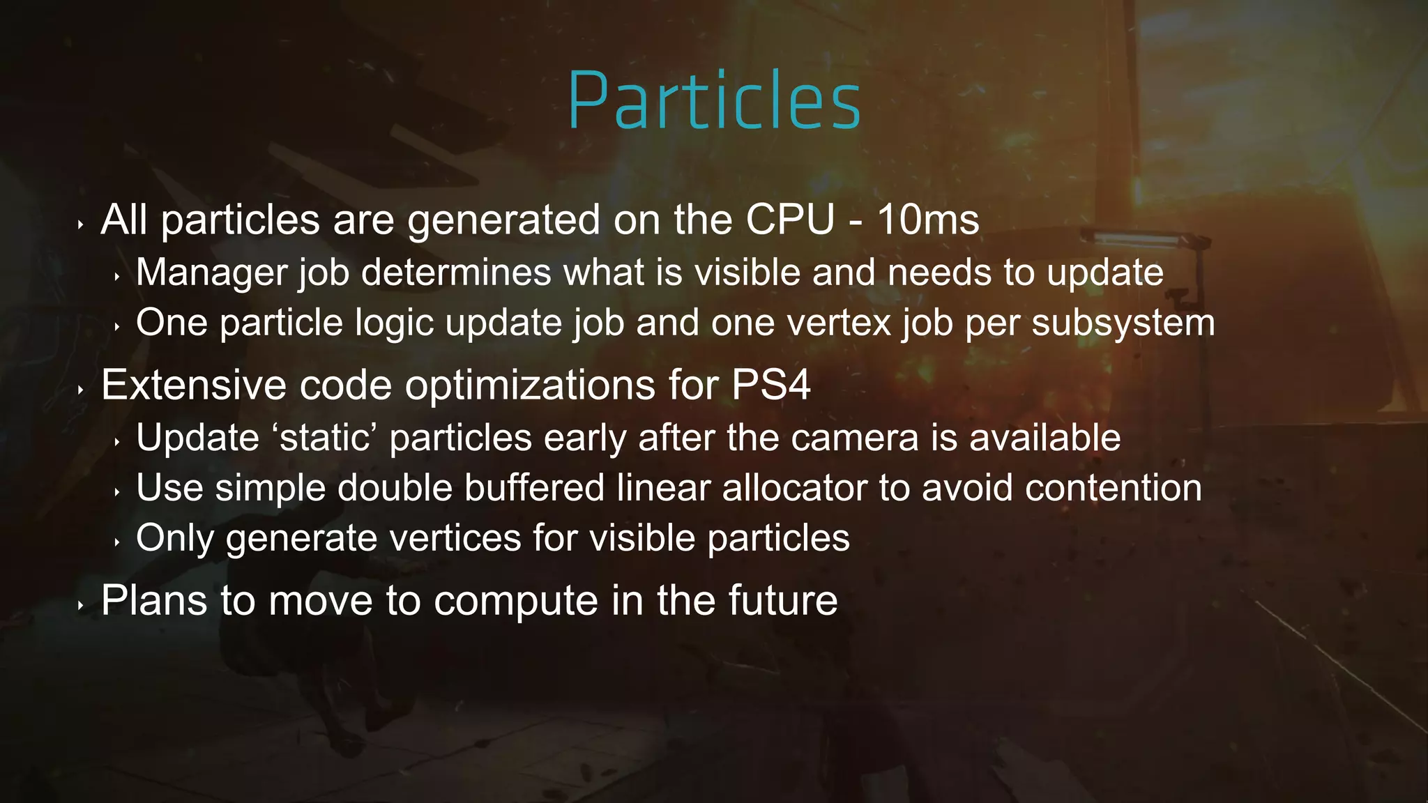 ‣ All particles are generated on the CPU - 10ms
‣ Manager job determines what is visible and needs to update
‣ One particle logic update job and one vertex job per subsystem
‣ Extensive code optimizations for PS4
‣ Update „static‟ particles early after the camera is available
‣ Use simple double buffered linear allocator to avoid contention
‣ Only generate vertices for visible particles
‣ Plans to move to compute in the future
 