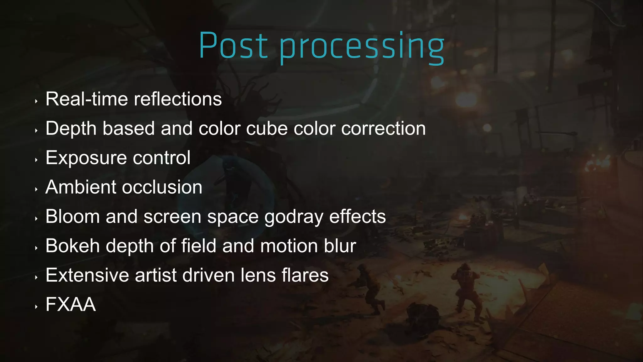 ‣ Real-time reflections
‣ Depth based and color cube color correction
‣ Exposure control
‣ Ambient occlusion
‣ Bloom and screen space godray effects
‣ Bokeh depth of field and motion blur
‣ Extensive artist driven lens flares
‣ FXAA
 