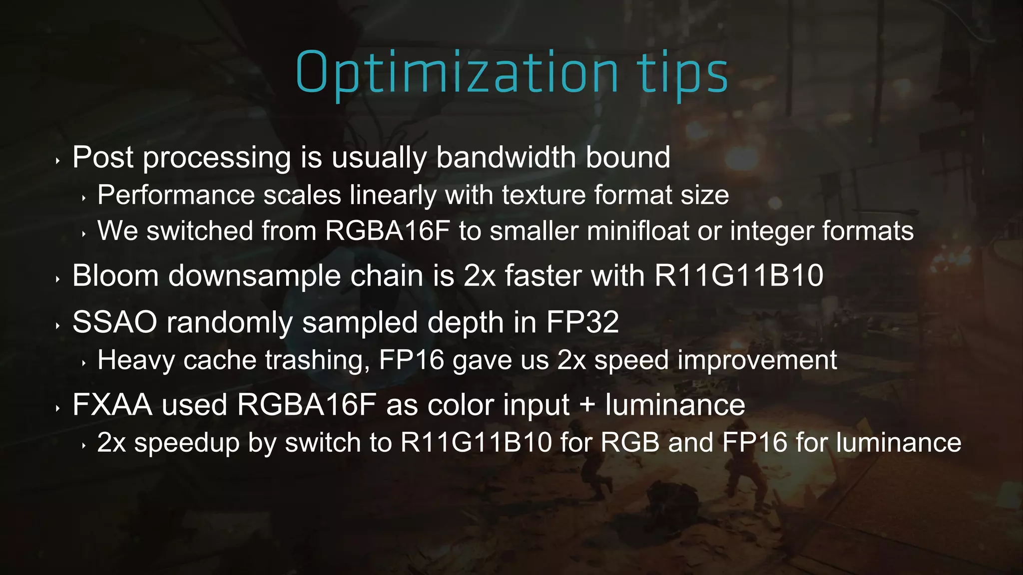 ‣ Post processing is usually bandwidth bound
‣ Performance scales linearly with texture format size
‣ We switched from RGBA16F to smaller minifloat or integer formats
‣ Bloom downsample chain is 2x faster with R11G11B10
‣ SSAO randomly sampled depth in FP32
‣ Heavy cache trashing, FP16 gave us 2x speed improvement
‣ FXAA used RGBA16F as color input + luminance
‣ 2x speedup by switch to R11G11B10 for RGB and FP16 for luminance
 