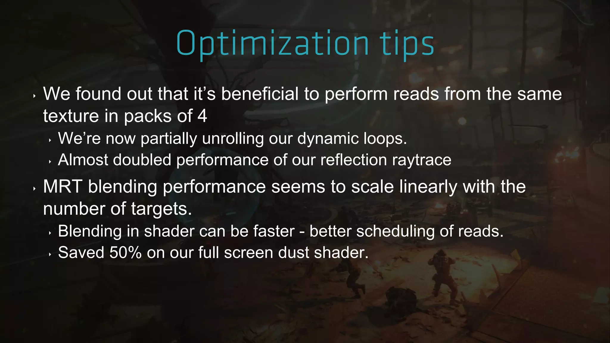 ‣ We found out that it‟s beneficial to perform reads from the same
texture in packs of 4
‣ We‟re now partially unrolling our dynamic loops.
‣ Almost doubled performance of our reflection raytrace
‣ MRT blending performance seems to scale linearly with the
number of targets.
‣ Blending in shader can be faster - better scheduling of reads.
‣ Saved 50% on our full screen dust shader.
 
