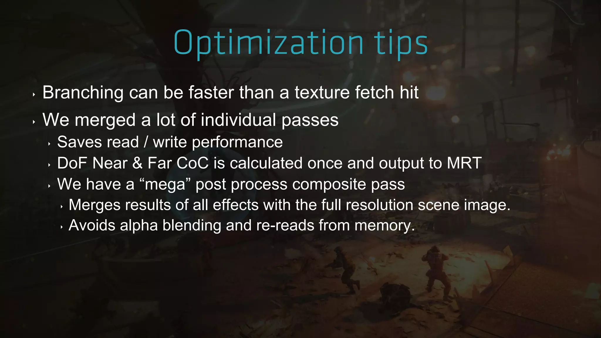‣ Branching can be faster than a texture fetch hit
‣ We merged a lot of individual passes
‣ Saves read / write performance
‣ DoF Near & Far CoC is calculated once and output to MRT
‣ We have a “mega” post process composite pass
‣ Merges results of all effects with the full resolution scene image.
‣ Avoids alpha blending and re-reads from memory.
 