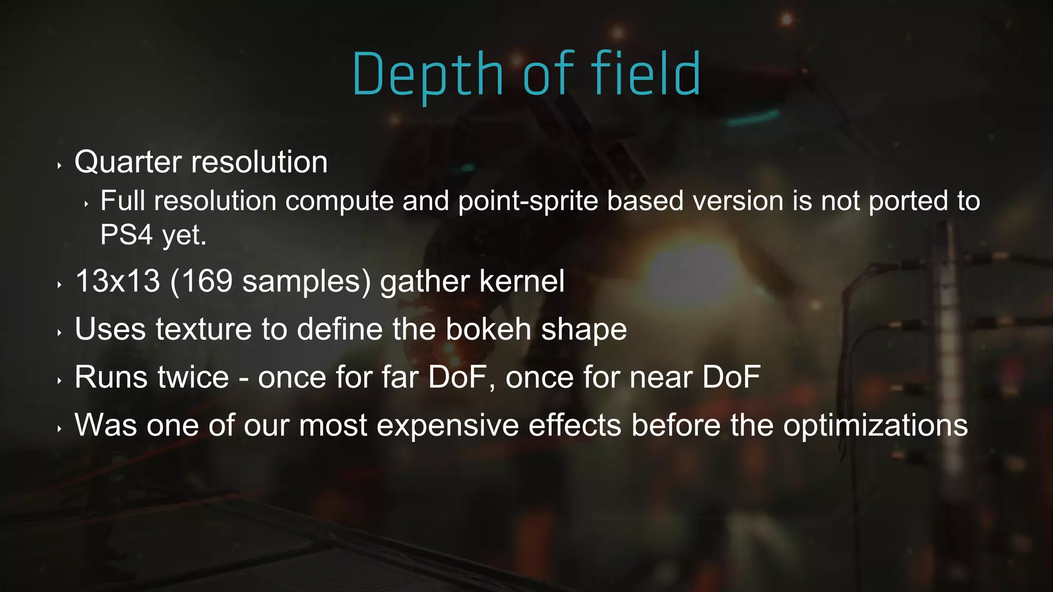 ‣ Quarter resolution
‣ Full resolution compute and point-sprite based version is not ported to
PS4 yet.
‣ 13x13 (169 samples) gather kernel
‣ Uses texture to define the bokeh shape
‣ Runs twice - once for far DoF, once for near DoF
‣ Was one of our most expensive effects before the optimizations
 