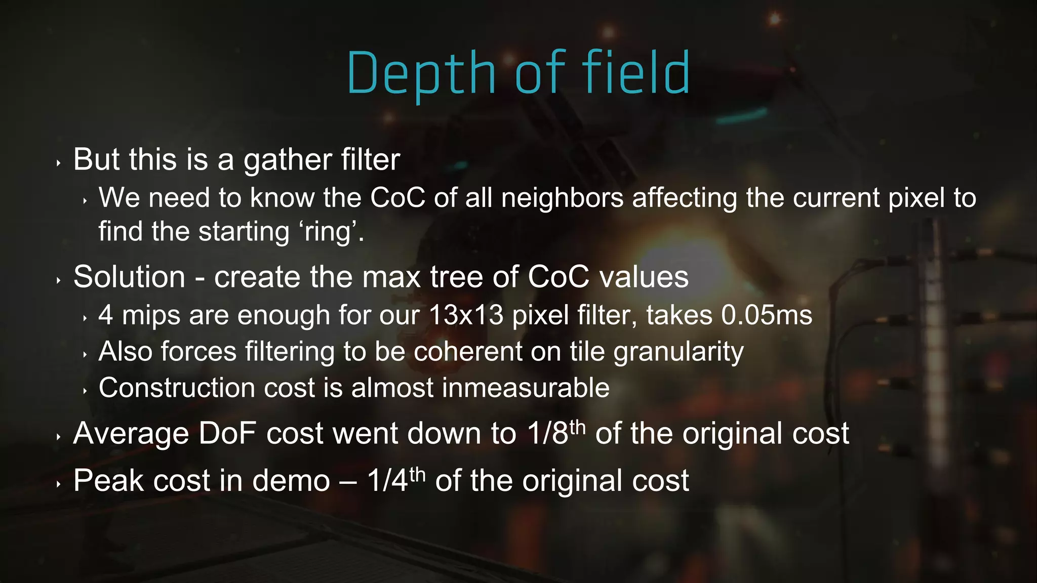 ‣ But this is a gather filter
‣ We need to know the CoC of all neighbors affecting the current pixel to
find the starting „ring‟.
‣ Solution - create the max tree of CoC values
‣ 4 mips are enough for our 13x13 pixel filter, takes 0.05ms
‣ Also forces filtering to be coherent on tile granularity
‣ Construction cost is almost inmeasurable
‣ Average DoF cost went down to 1/8th of the original cost
‣ Peak cost in demo – 1/4th of the original cost
 
