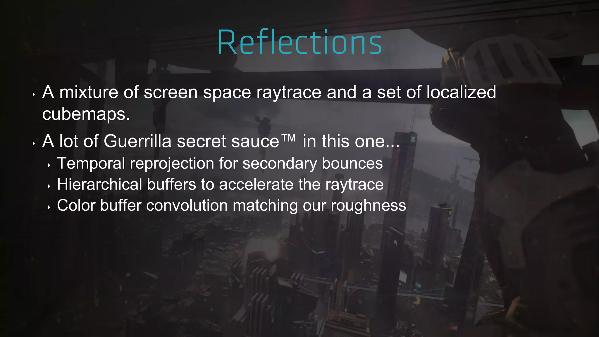 ‣ A mixture of screen space raytrace and a set of localized
cubemaps.
‣ A lot of Guerrilla secret sauce™ in this one...
‣ Temporal reprojection for secondary bounces
‣ Hierarchical buffers to accelerate the raytrace
‣ Color buffer convolution matching our roughness
 