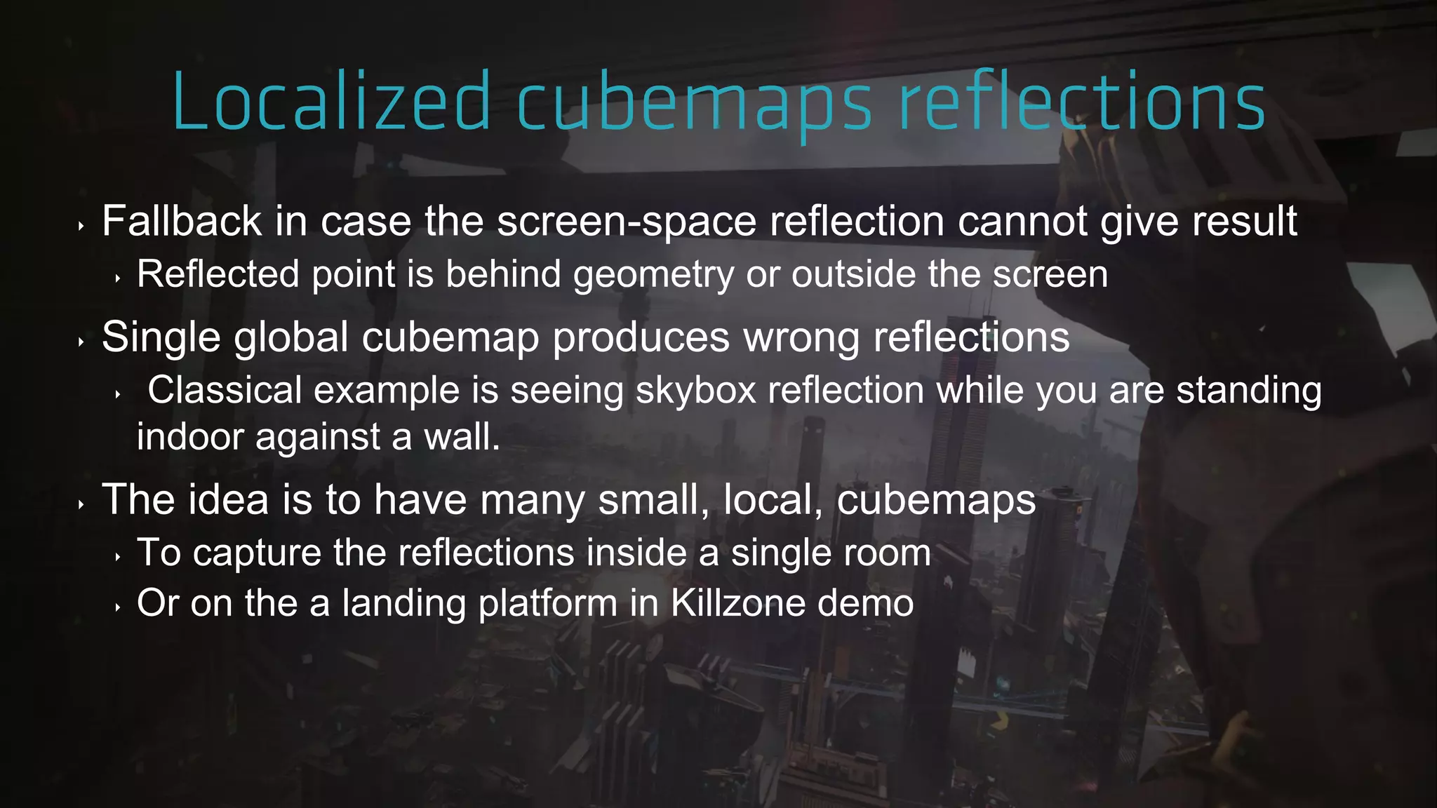 ‣ Fallback in case the screen-space reflection cannot give result
‣ Reflected point is behind geometry or outside the screen
‣ Single global cubemap produces wrong reflections
‣ Classical example is seeing skybox reflection while you are standing
indoor against a wall.
‣ The idea is to have many small, local, cubemaps
‣ To capture the reflections inside a single room
‣ Or on the a landing platform in Killzone demo
 