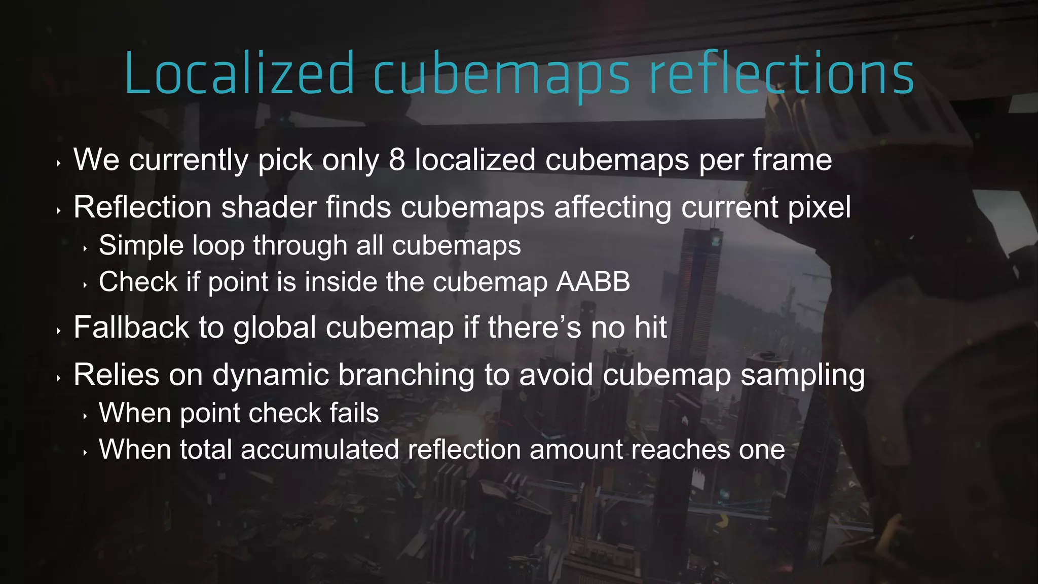 ‣ We currently pick only 8 localized cubemaps per frame
‣ Reflection shader finds cubemaps affecting current pixel
‣ Simple loop through all cubemaps
‣ Check if point is inside the cubemap AABB
‣ Fallback to global cubemap if there‟s no hit
‣ Relies on dynamic branching to avoid cubemap sampling
‣ When point check fails
‣ When total accumulated reflection amount reaches one
 