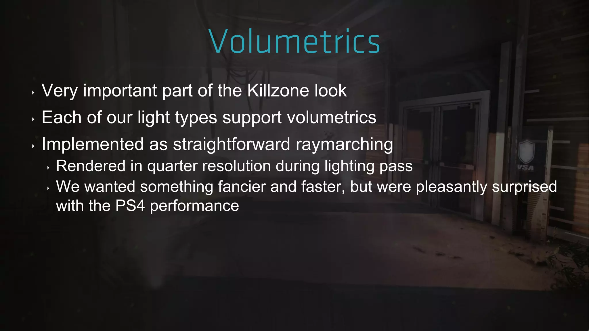 ‣ Very important part of the Killzone look
‣ Each of our light types support volumetrics
‣ Implemented as straightforward raymarching
‣ Rendered in quarter resolution during lighting pass
‣ We wanted something fancier and faster, but were pleasantly surprised
with the PS4 performance
 