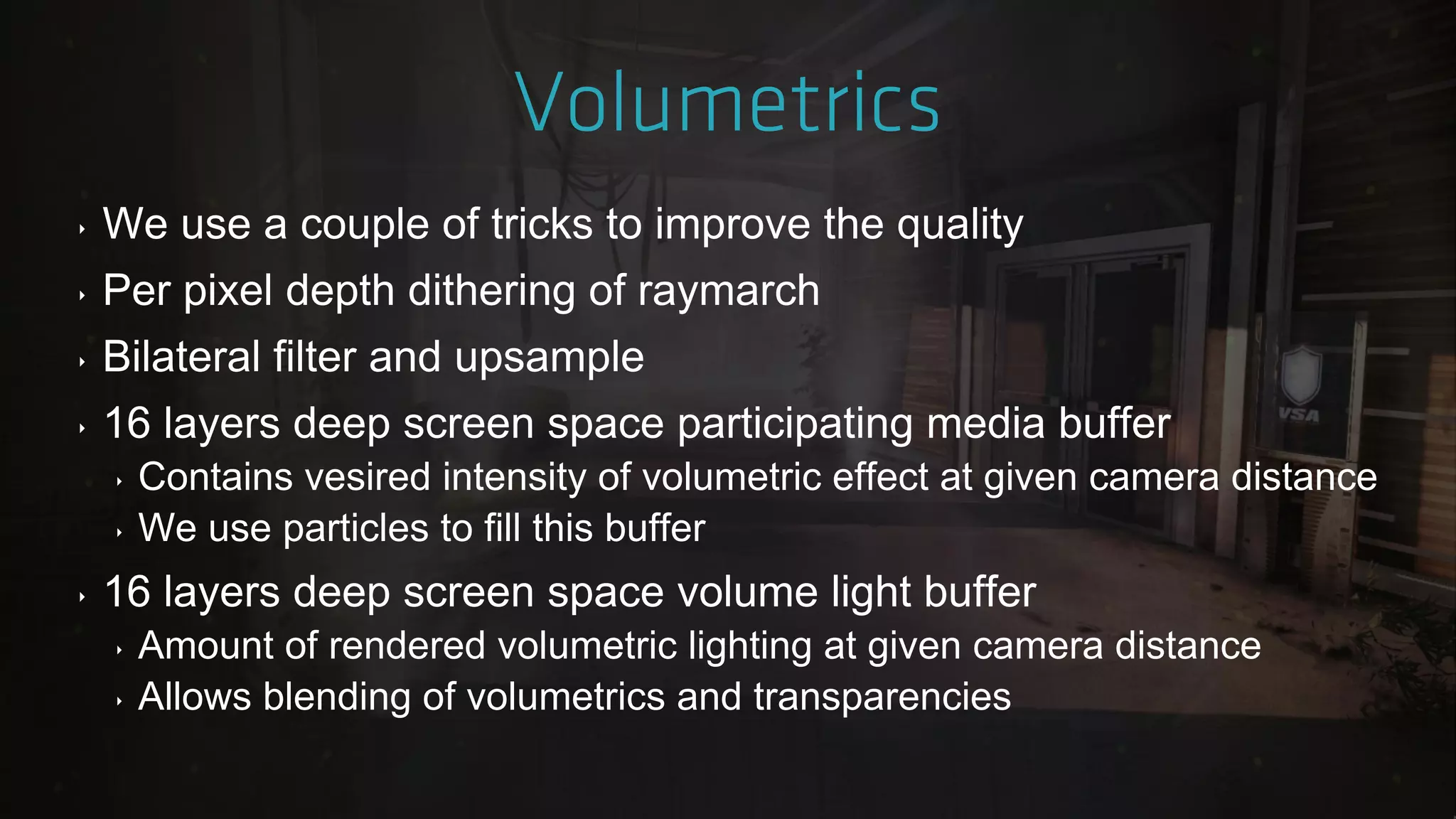 ‣ We use a couple of tricks to improve the quality
‣ Per pixel depth dithering of raymarch
‣ Bilateral filter and upsample
‣ 16 layers deep screen space participating media buffer
‣ Contains vesired intensity of volumetric effect at given camera distance
‣ We use particles to fill this buffer
‣ 16 layers deep screen space volume light buffer
‣ Amount of rendered volumetric lighting at given camera distance
‣ Allows blending of volumetrics and transparencies
 