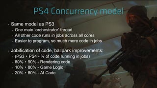 ‣ Same model as PS3
‣ One main „orchestrator‟ thread
‣ All other code runs in jobs across all cores
‣ Easier to program, so much more code in jobs
‣ Jobification of code, ballpark improvements:
‣ (PS3 ‣ PS4 - % of code running in jobs)
‣ 80% ‣ 90% - Rendering code
‣ 10% ‣ 80% - Game Logic
‣ 20% ‣ 80% - AI Code
 