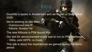 ‣ Guerrilla is based in Amsterdam and we‟re part of Sony since
2005
‣ We‟re working on two titles
‣ Unannounced new IP
‣ Killzone: Shadow Fall
‣ The new Killzone is PS4 launch title
‣ Our aim for announcement event was to run on PS4 hardware
‣ 1080p, solid 30FPS, no cheats
‣ This talk is about the experiences we gained during the demo
period
 