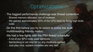 ‣ The biggest performance challenge was thread contention
‣ Shared memory allocator, ton of mutexes.
‣ We gained approximately 50% of the CPU back by fixing high level
code.
‣ Do this first before you try to switch to some low level
multithreading friendly malloc.
‣ We had a few fights with the PS4 thread scheduler
‣ A lot of our SPU code used spinlocks
‣ Spinlocking is not nice for on any multicore system
‣ Just play nice, system mutexes are very fast
 